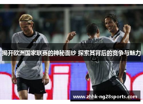 揭开欧洲国家联赛的神秘面纱 探索其背后的竞争与魅力